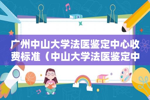 广州中山大学法医鉴定中心收费标准（中山大学法医鉴定中心收费）