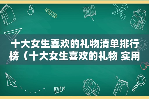 十大女生喜欢的礼物清单排行榜（十大女生喜欢的礼物 实用）