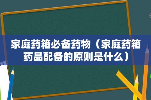 家庭药箱必备药物（家庭药箱药品配备的原则是什么）