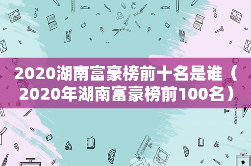 2020湖南富豪榜前十名是谁（2020年湖南富豪榜前100名）