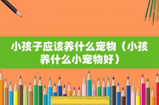 小孩子应该养什么宠物（小孩养什么小宠物好）