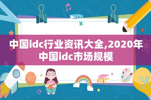 中国idc行业资讯大全,2020年中国idc市场规模