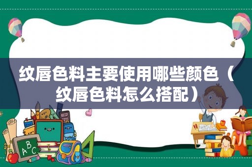 纹唇色料主要使用哪些颜色（纹唇色料怎么搭配）