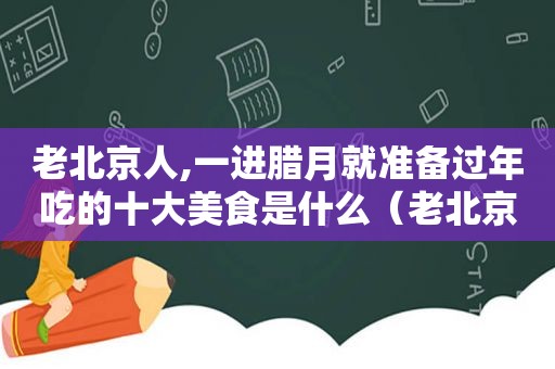 老北京人,一进腊月就准备过年吃的十大美食是什么（老北京人,一进腊月就准备过年吃的十大美食）