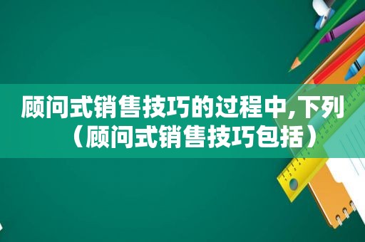 顾问式销售技巧的过程中,下列（顾问式销售技巧包括）