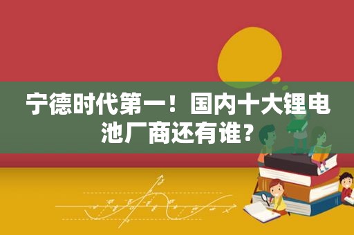 宁德时代第一！国内十大锂电池厂商还有谁？