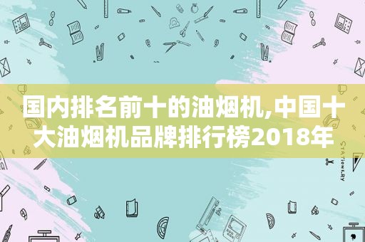 国内排名前十的油烟机,中国十大油烟机品牌排行榜2018年