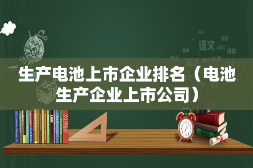 生产电池上市企业排名（电池生产企业上市公司）