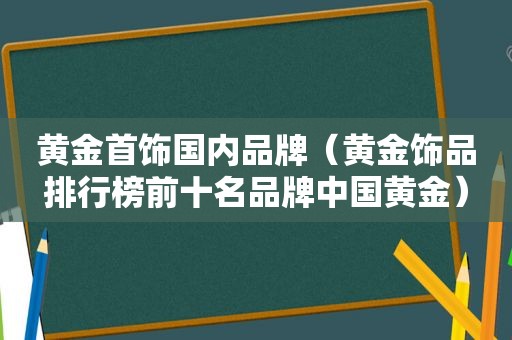 黄金首饰国内品牌（黄金饰品排行榜前十名品牌中国黄金）