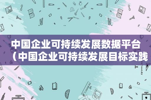 中国企业可持续发展数据平台（中国企业可持续发展目标实践调研报告）