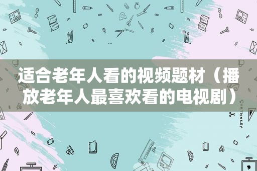 适合老年人看的视频题材（播放老年人最喜欢看的电视剧）