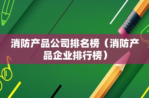 消防产品公司排名榜（消防产品企业排行榜）