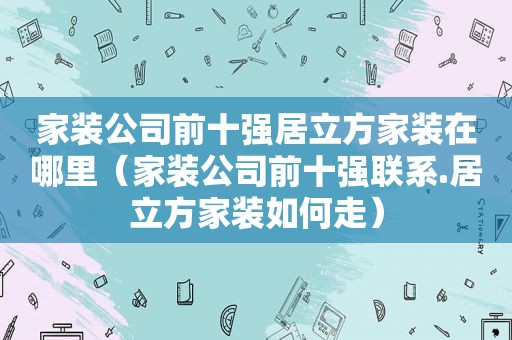 家装公司前十强居立方家装在哪里（家装公司前十强联系.居立方家装如何走）