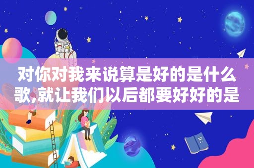 对你对我来说算是好的是什么歌,就让我们以后都要好好的是什么歌