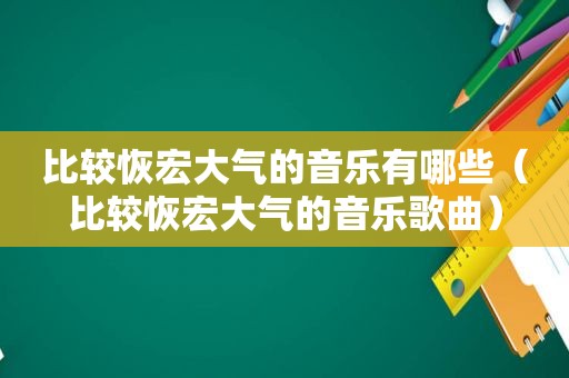 比较恢宏大气的音乐有哪些（比较恢宏大气的音乐歌曲）