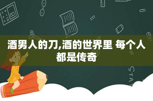 酒男人的刀,酒的世界里 每个人都是传奇