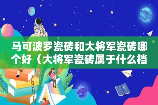 马可波罗瓷砖和大将军瓷砖哪个好（大将军瓷砖属于什么档次）