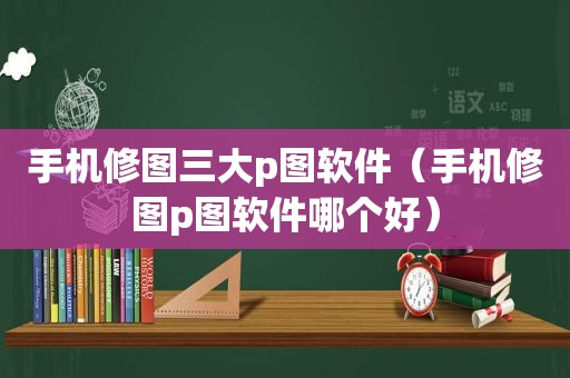 手机修图三大p图软件（手机修图p图软件哪个好）