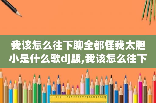 我该怎么往下聊全都怪我太胆小是什么歌dj版,我该怎么往下聊全都怪我太胆小鬼