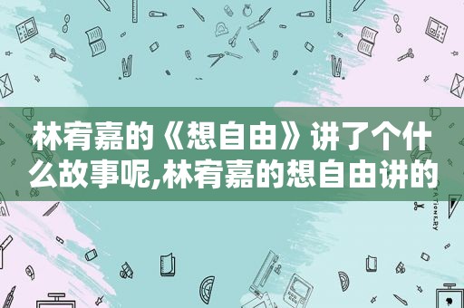 林宥嘉的《想自由》讲了个什么故事呢,林宥嘉的想自由讲的是什么