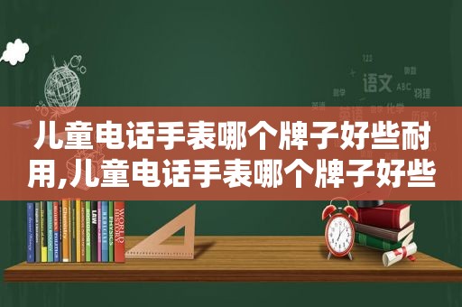 儿童电话手表哪个牌子好些耐用,儿童电话手表哪个牌子好些呢