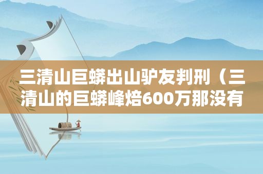 三清山巨蟒出山驴友判刑（三清山的巨蟒峰焙600万那没有这么多钱怎么办）