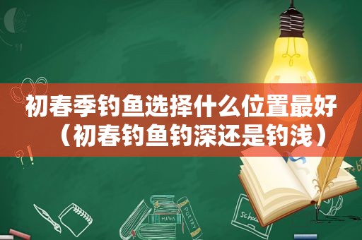 初春季钓鱼选择什么位置最好（初春钓鱼钓深还是钓浅）