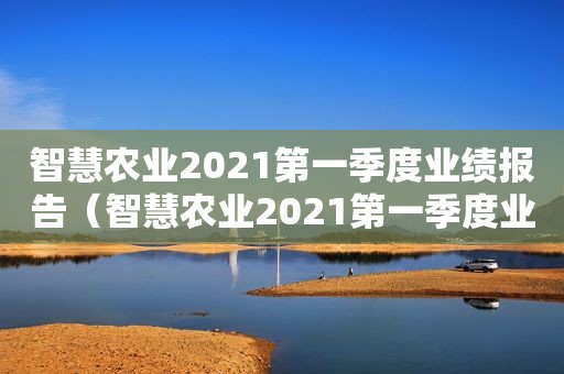 智慧农业2021第一季度业绩报告（智慧农业2021第一季度业绩如何）