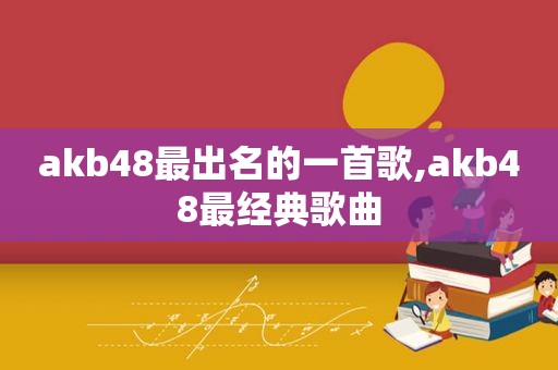 akb48最出名的一首歌,akb48最经典歌曲