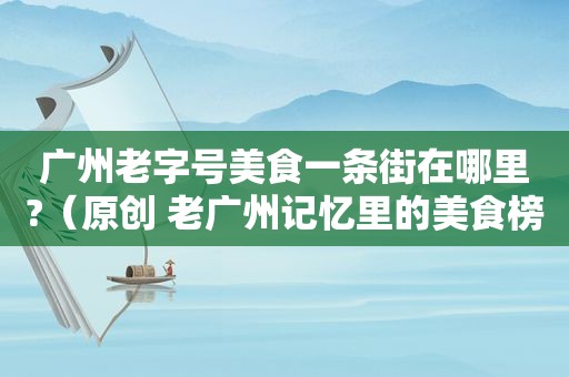 广州老字号美食一条街在哪里?（原创 老广州记忆里的美食榜单,我们为你搜寻好了!）