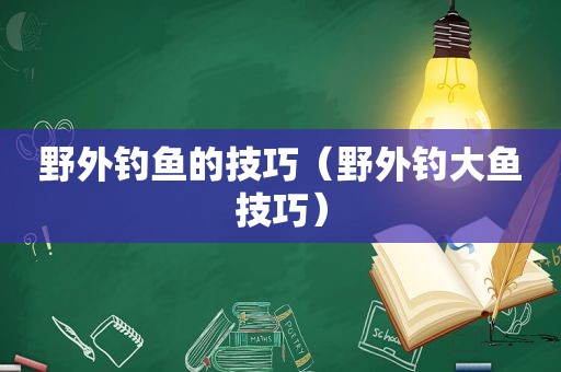 野外钓鱼的技巧（野外钓大鱼技巧）