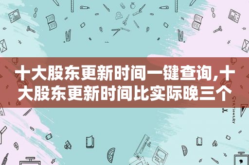 十大股东更新时间一键查询,十大股东更新时间比实际晚三个月