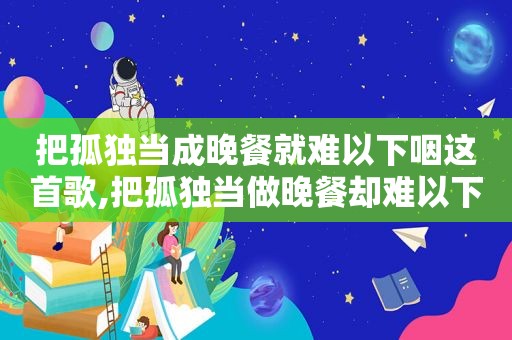 把孤独当成晚餐就难以下咽这首歌,把孤独当做晚餐却难以下咽是谁唱的?