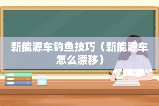 新能源车钓鱼技巧（新能源车怎么漂移）