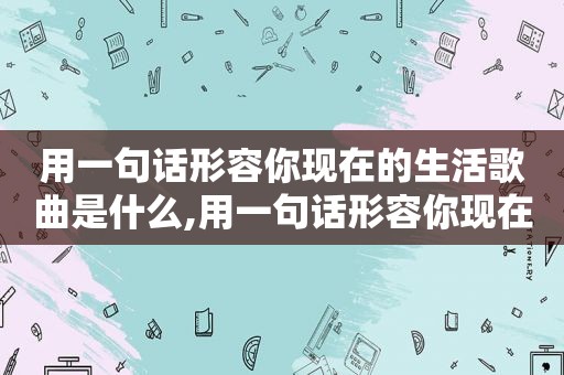 用一句话形容你现在的生活歌曲是什么,用一句话形容你现在的生活歌曲有哪些