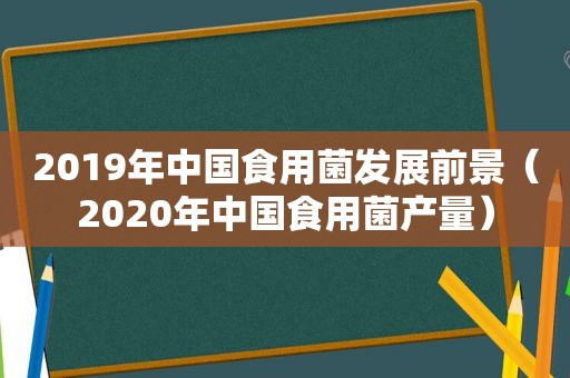 2019年中国食用菌发展前景（2020年中国食用菌产量）