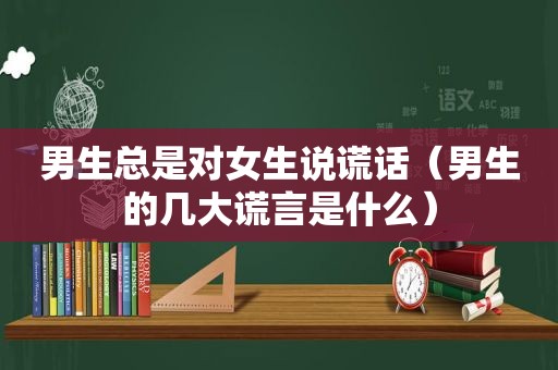 男生总是对女生说谎话（男生的几大谎言是什么）