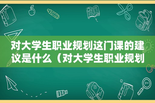 对大学生职业规划这门课的建议是什么（对大学生职业规划课程的建议）