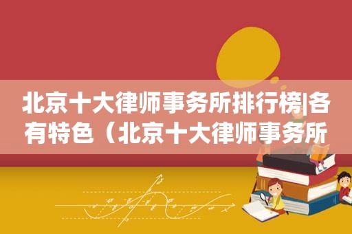 北京十大律师事务所排行榜|各有特色（北京十大律师事务所排行榜）