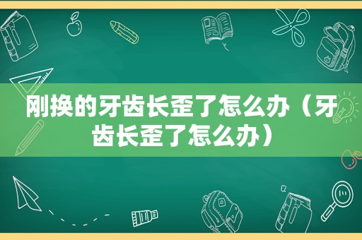 刚换的牙齿长歪了怎么办（牙齿长歪了怎么办）