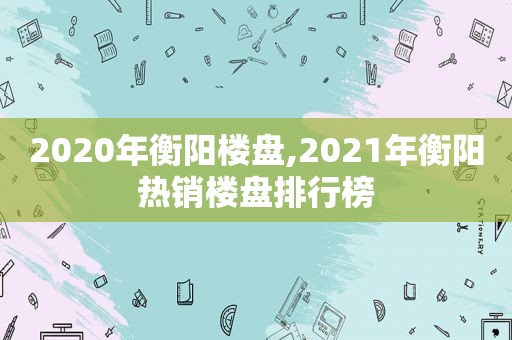 2020年衡阳楼盘,2021年衡阳热销楼盘排行榜