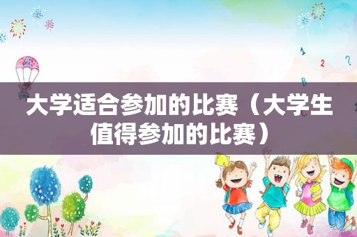 大学适合参加的比赛（大学生值得参加的比赛）