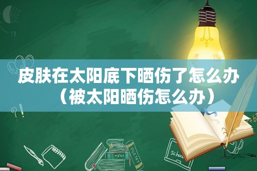 皮肤在太阳底下晒伤了怎么办（被太阳晒伤怎么办）