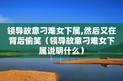 领导故意刁难女下属,然后又在背后偷笑（领导故意刁难女下属说明什么）