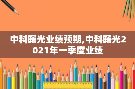 中科曙光业绩预期,中科曙光2021年一季度业绩