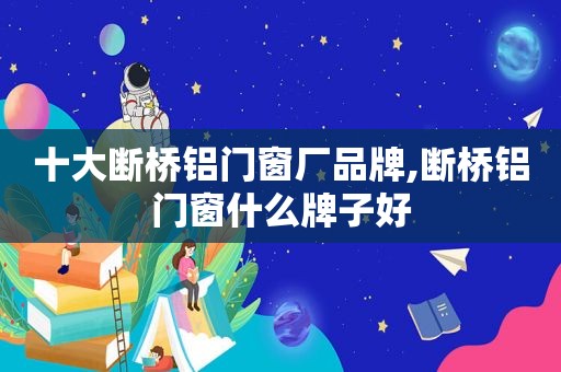 十大断桥铝门窗厂品牌,断桥铝门窗什么牌子好