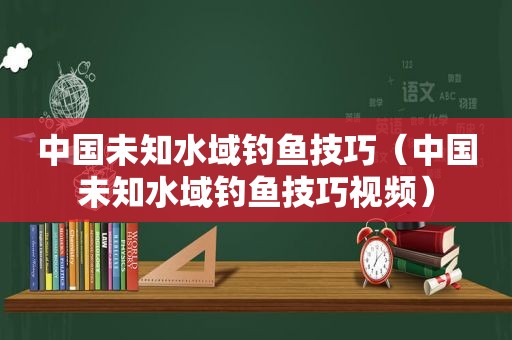 中国未知水域钓鱼技巧（中国未知水域钓鱼技巧视频）