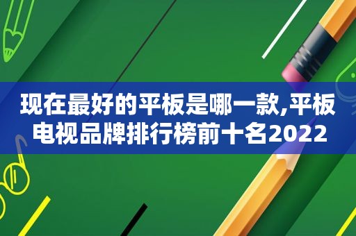 现在最好的平板是哪一款,平板电视品牌排行榜前十名2022