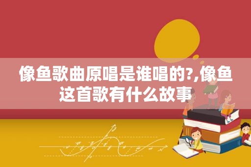 像鱼歌曲原唱是谁唱的?,像鱼这首歌有什么故事