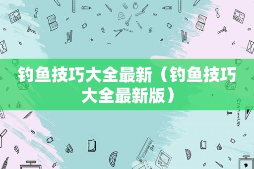 钓鱼技巧大全最新（钓鱼技巧大全最新版）